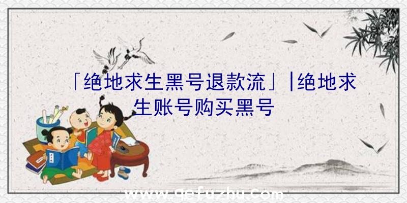 「绝地求生黑号退款流」|绝地求生账号购买黑号